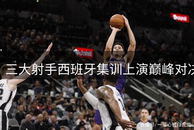 三大射手西班牙集训上演巅峰对决 汤普森领衔单挑大战燃爆休赛期