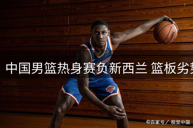 中国男篮热身赛负新西兰 篮板劣势成致命伤