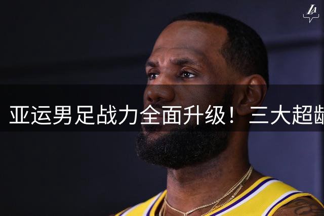 亚运男足战力全面升级！三大超龄国脚加盟重塑攻防体系