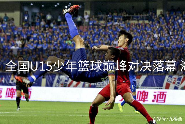 全国U15少年篮球巅峰对决落幕 海南队勇夺桂冠