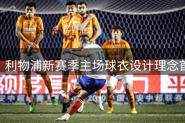 利物浦新赛季主场球衣设计理念首次曝光