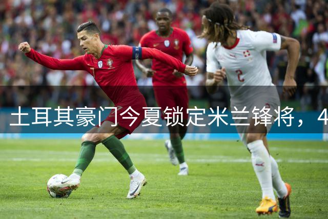 土耳其豪门今夏锁定米兰锋将，4000万即可促成重磅交易
