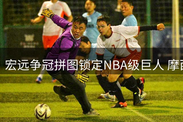 宏远争冠拼图锁定NBA级巨人 摩西-布朗或补强广东最弱一环