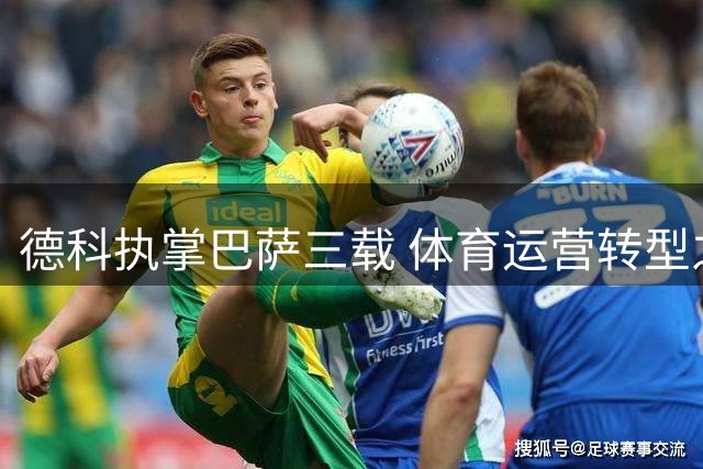 德科执掌巴萨三载 体育运营转型之路初现曙光