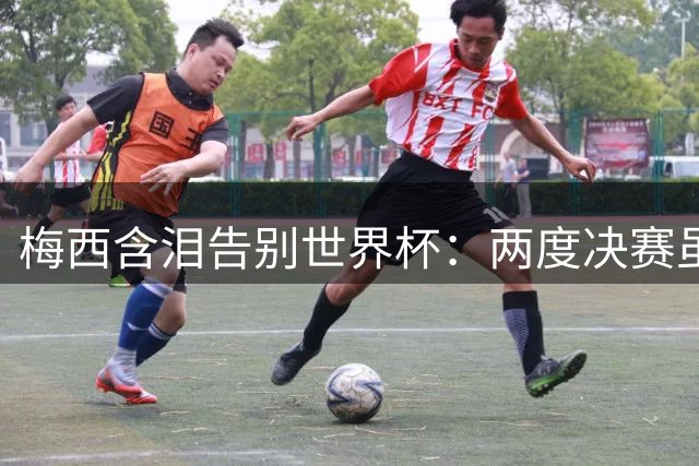 梅西含泪告别世界杯：两度决赛虽败犹荣 阿根廷精神永存