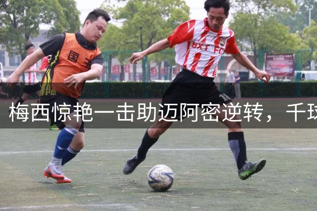 梅西惊艳一击助迈阿密逆转，千球话题引发足坛热议