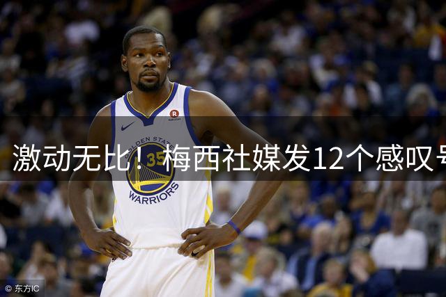 激动无比！梅西社媒发12个感叹号：感谢相信球队的人，冲啊阿根廷