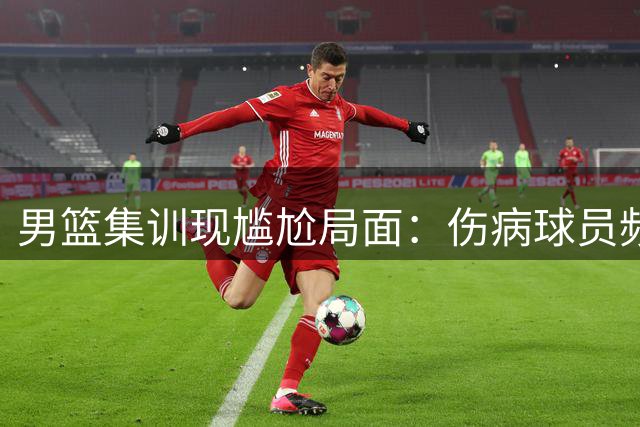 男篮集训现尴尬局面：伤病球员频遭无效征召引质疑