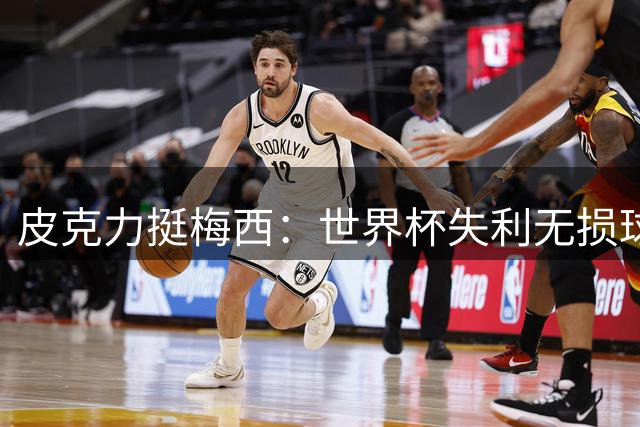 皮克力挺梅西：世界杯失利无损球王历史地位 伟大由二十年铸就