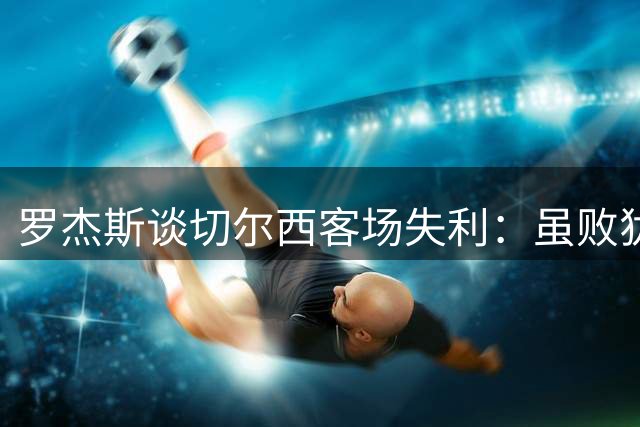 罗杰斯谈切尔西客场失利：虽败犹荣 与冠军队伍正面抗衡