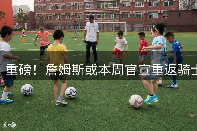重磅！詹姆斯或本周官宣重返骑士 阿伦赴爵士三方交易细节曝光