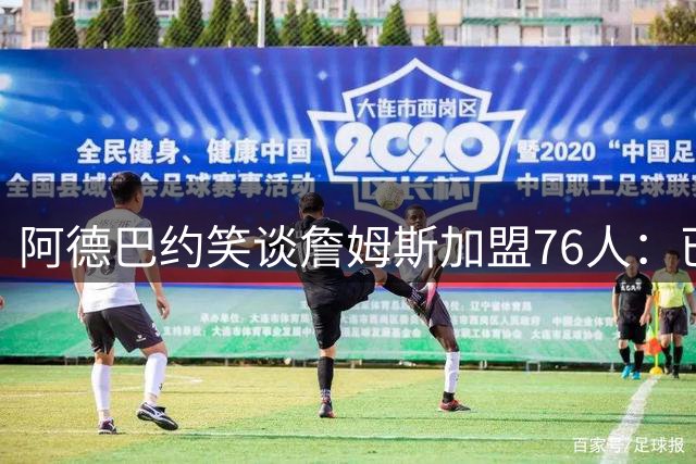 阿德巴约笑谈詹姆斯加盟76人：已发短信约战新赛季