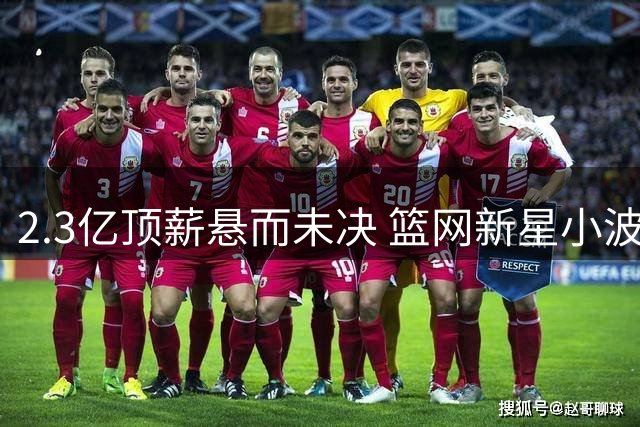 2.3亿顶薪悬而未决 篮网新星小波特面临交易危机