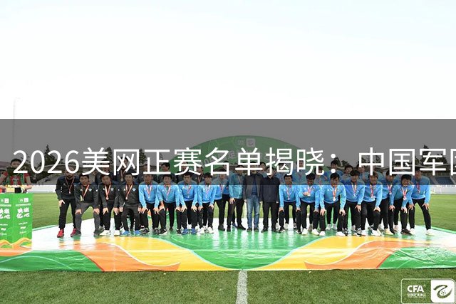 2026美网正赛名单揭晓：中国军团四将出征 张之臻黄泽林海外告捷