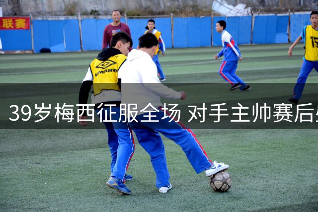 39岁梅西征服全场 对手主帅赛后盛赞球王